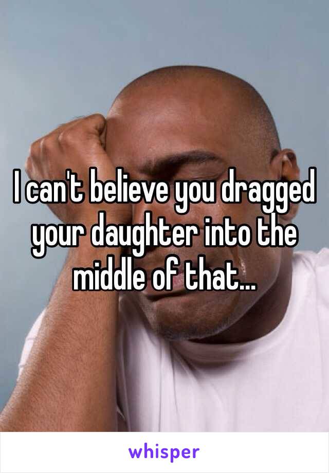 I can't believe you dragged your daughter into the middle of that...
