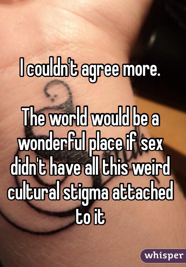 I couldn't agree more.

The world would be a wonderful place if sex didn't have all this weird cultural stigma attached to it