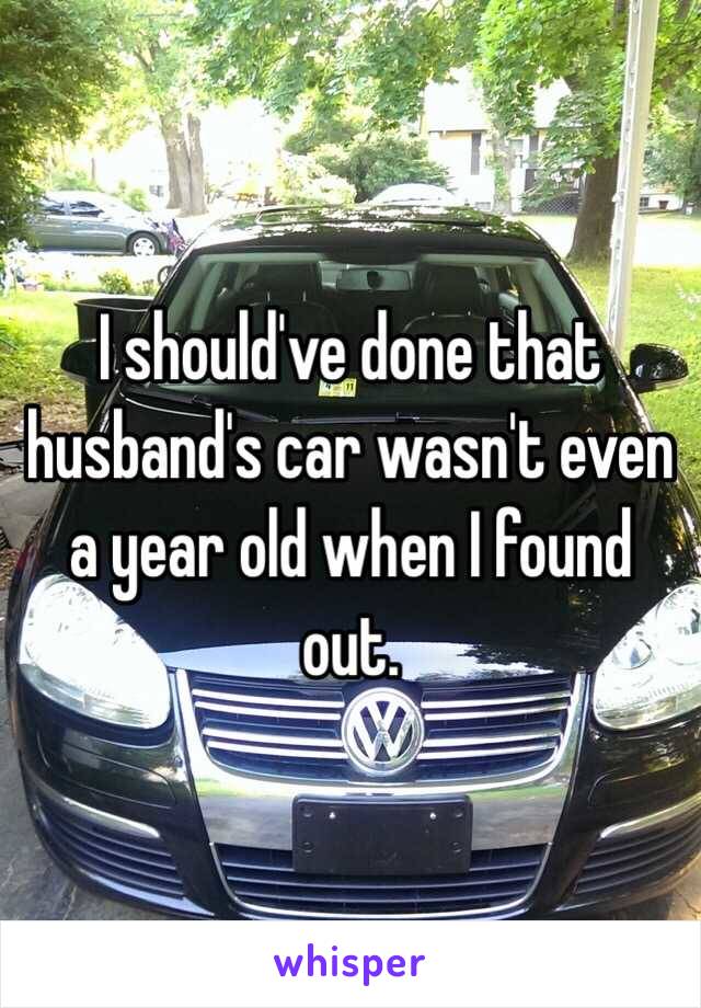 I should've done that husband's car wasn't even a year old when I found out. 