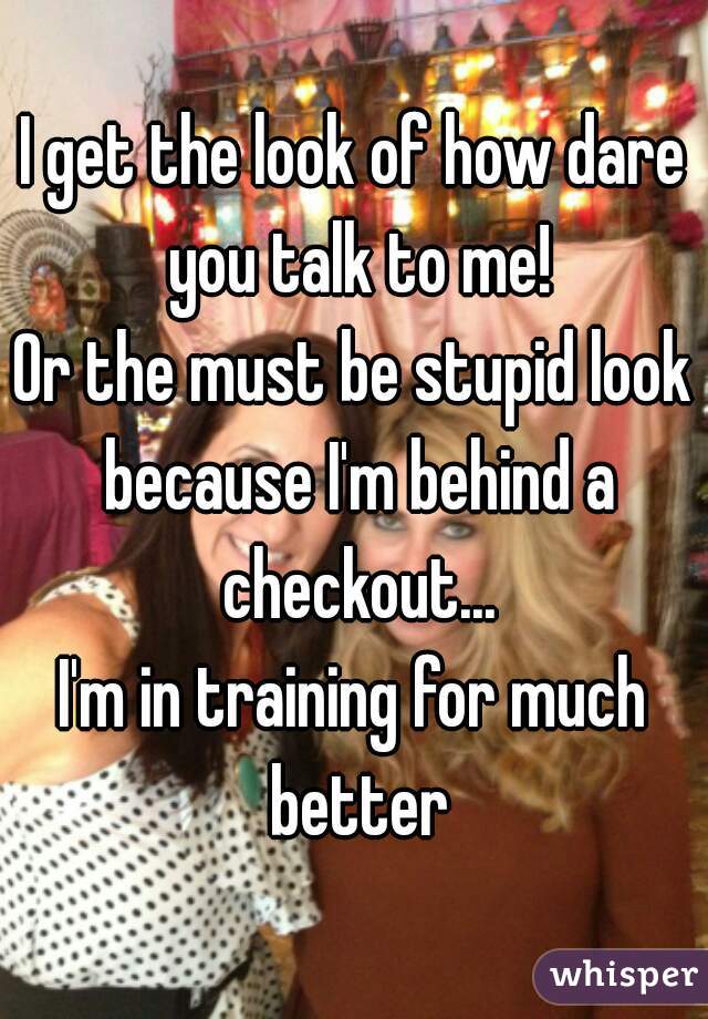 I get the look of how dare you talk to me!
Or the must be stupid look because I'm behind a checkout...
I'm in training for much better