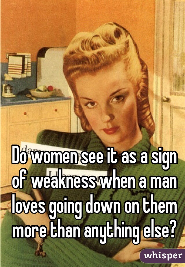 Do women see it as a sign of weakness when a man loves going down on them more than anything else?