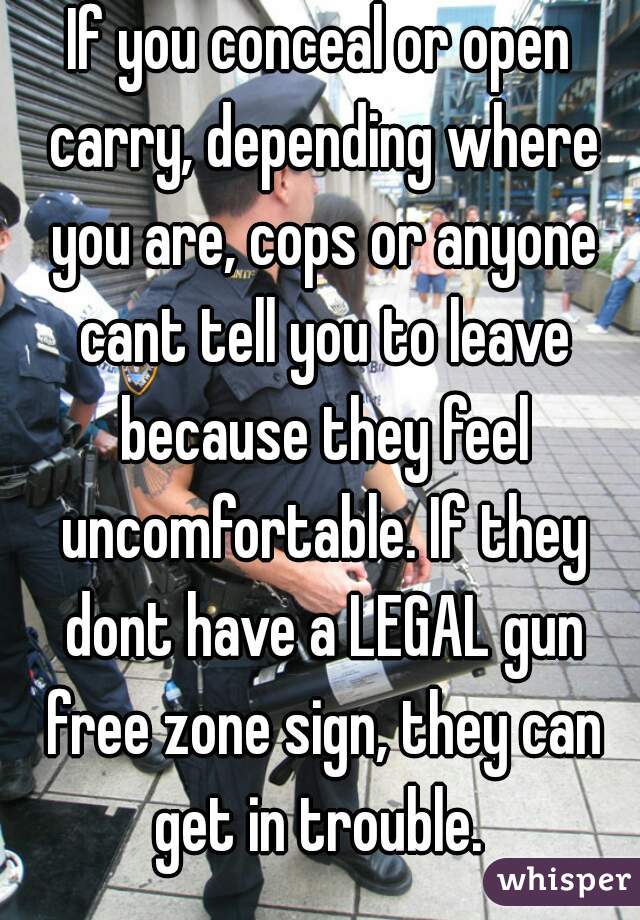 If you conceal or open carry, depending where you are, cops or anyone cant tell you to leave because they feel uncomfortable. If they dont have a LEGAL gun free zone sign, they can get in trouble. 