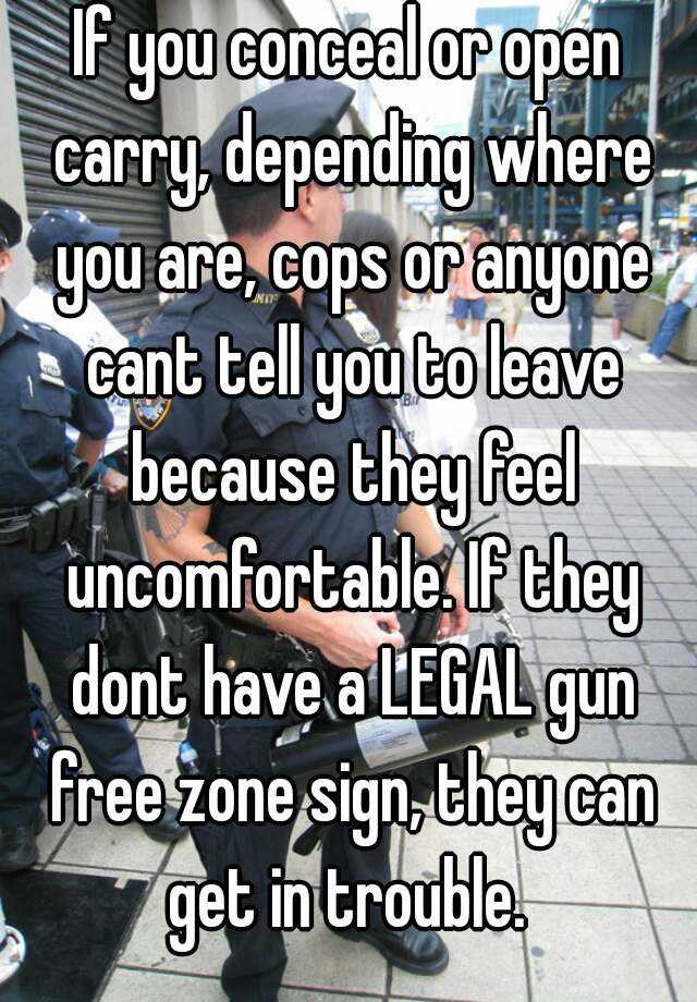 If you conceal or open carry, depending where you are, cops or anyone cant tell you to leave because they feel uncomfortable. If they dont have a LEGAL gun free zone sign, they can get in trouble. 