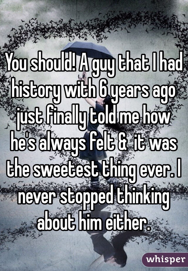 You should! A guy that I had history with 6 years ago just finally told me how he's always felt &  it was the sweetest thing ever. I never stopped thinking about him either. 