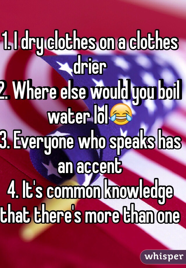 1. I dry clothes on a clothes drier 
2. Where else would you boil water lol😂
3. Everyone who speaks has an accent 
4. It's common knowledge that there's more than one 