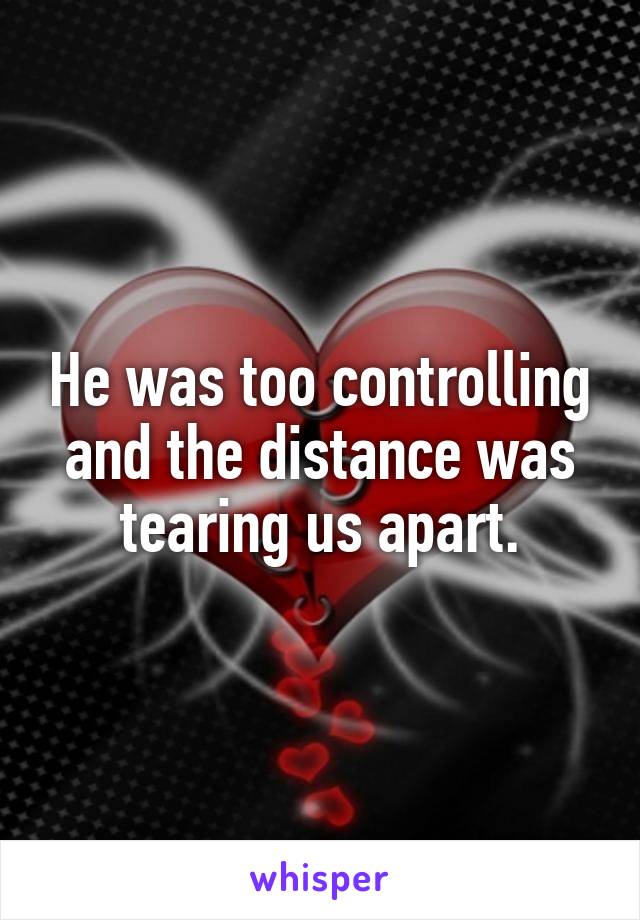 He was too controlling and the distance was tearing us apart.