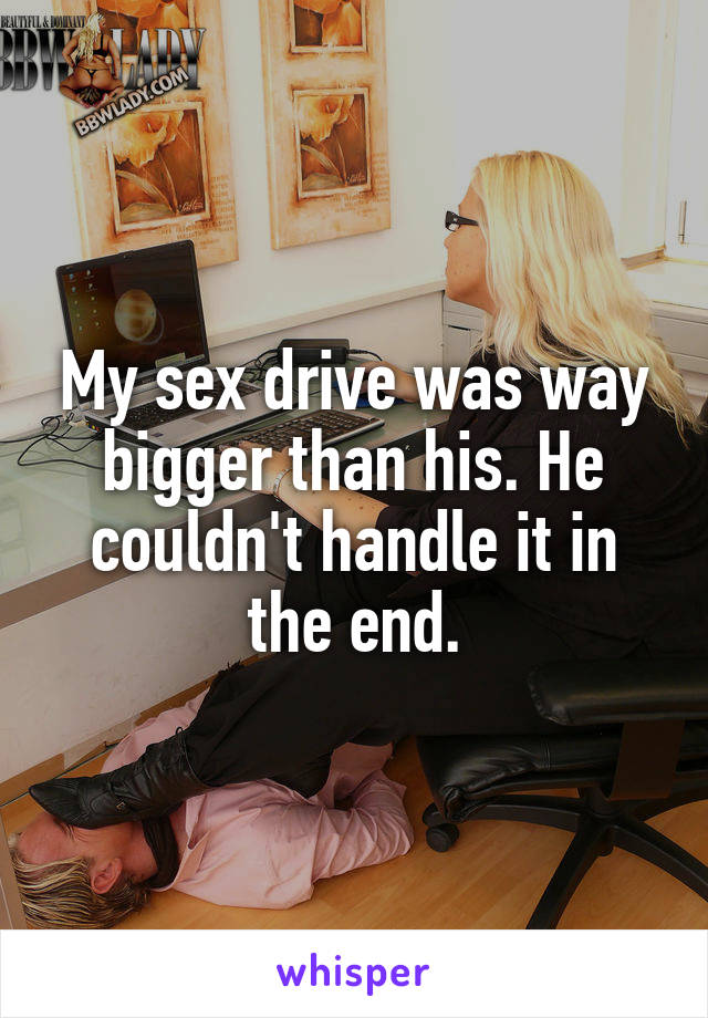 My sex drive was way bigger than his. He couldn't handle it in the end.