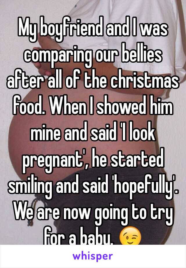 My boyfriend and I was comparing our bellies after all of the christmas food. When I showed him mine and said 'I look pregnant', he started smiling and said 'hopefully'. 
We are now going to try for a baby. 😉