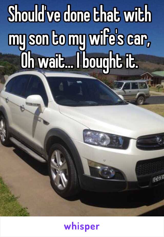 Should've done that with my son to my wife's car,
Oh wait... I bought it.