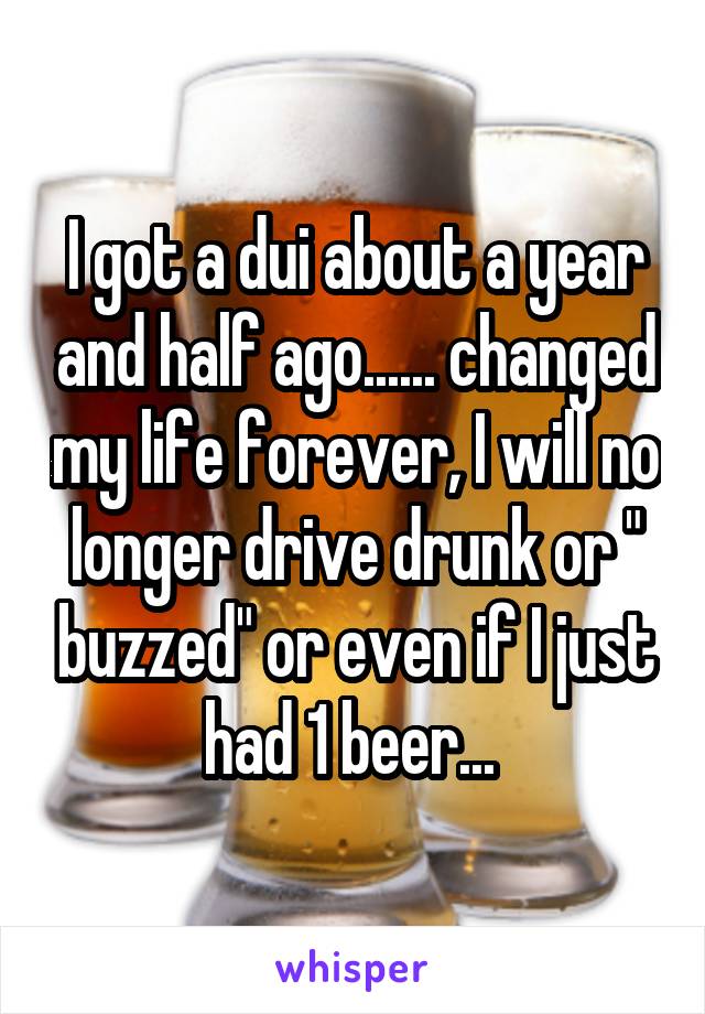 I got a dui about a year and half ago...... changed my life forever, I will no longer drive drunk or " buzzed" or even if I just had 1 beer... 