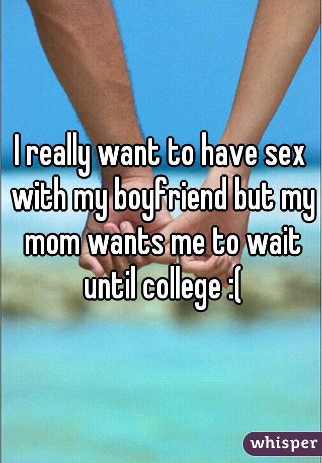 I really want to have sex with my boyfriend but my mom wants me to wait until college :(