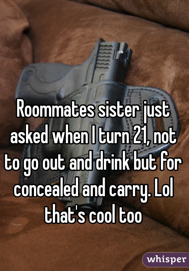 Roommates sister just asked when I turn 21, not to go out and drink but for concealed and carry. Lol that's cool too