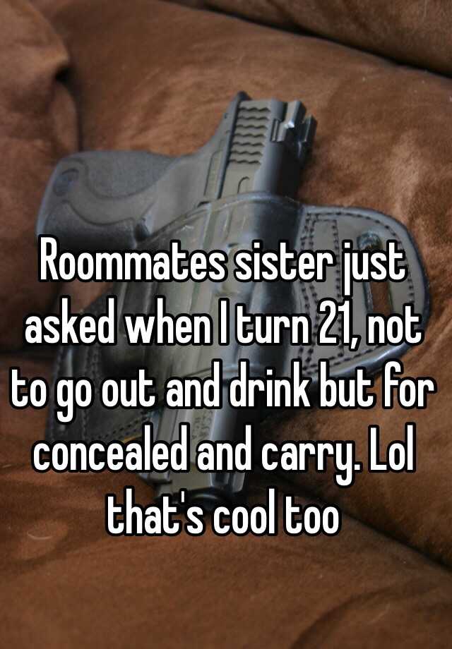 Roommates sister just asked when I turn 21, not to go out and drink but for concealed and carry. Lol that's cool too