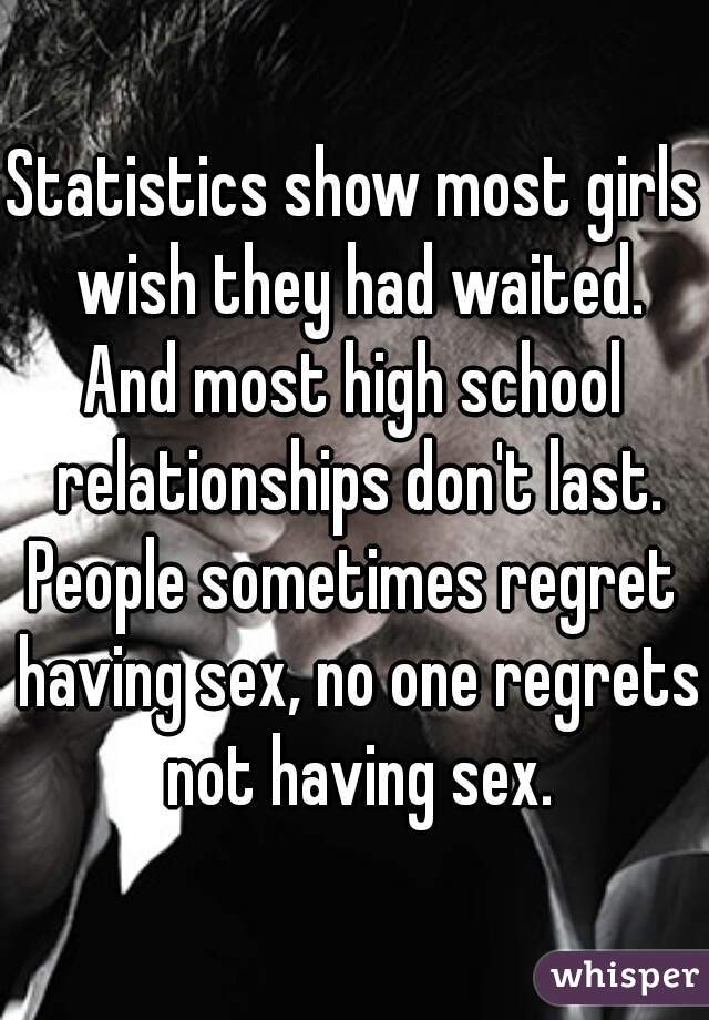 Statistics show most girls wish they had waited.
And most high school relationships don't last.
People sometimes regret having sex, no one regrets not having sex.
