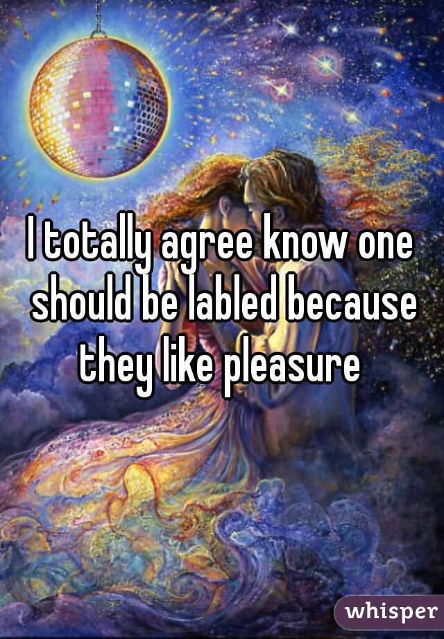 I totally agree know one should be labled because they like pleasure 