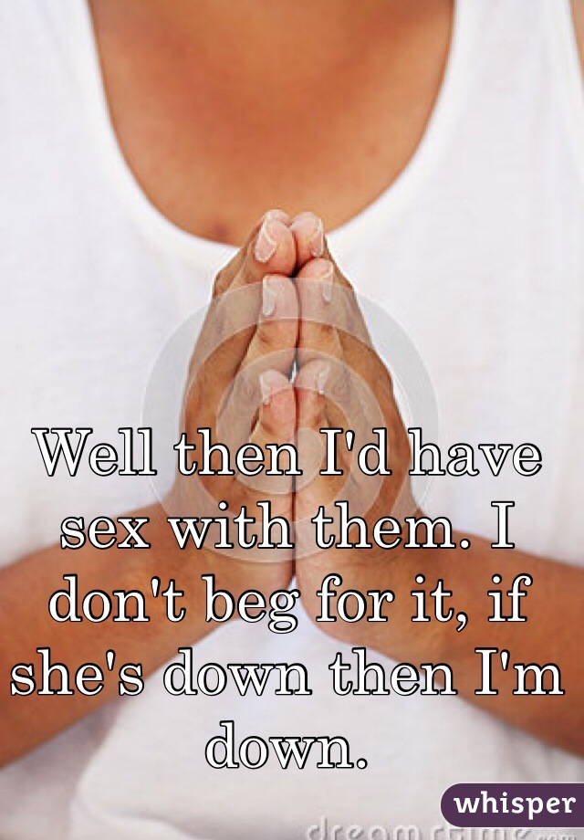 Well then I'd have sex with them. I don't beg for it, if she's down then I'm down. 