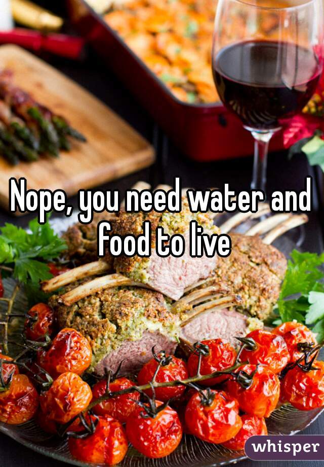 Nope, you need water and food to live