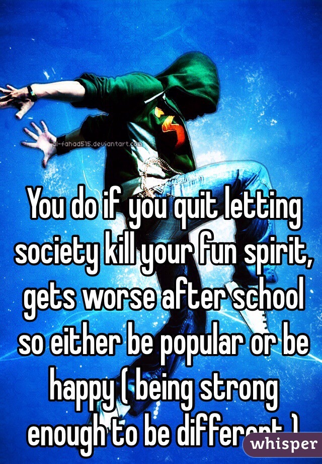 You do if you quit letting society kill your fun spirit, gets worse after school so either be popular or be happy ( being strong enough to be different ) 