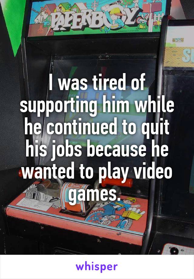 I was tired of supporting him while he continued to quit his jobs because he wanted to play video games. 