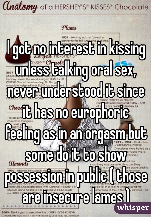 I got no interest in kissing unless talking oral sex, never understood it since it has no europhoric feeling as in an orgasm but some do it to show possession in public ( those are insecure lames ) 