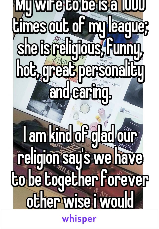 My wife to be is a 1000 times out of my league; she is religious, funny, hot, great personality and caring.

I am kind of glad our religion say's we have to be together forever other wise i would worry. 