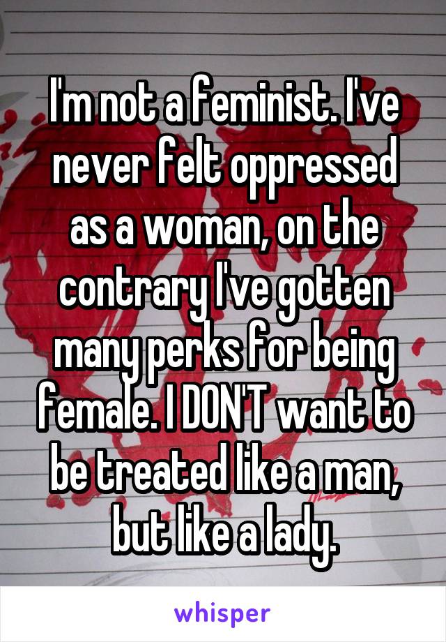 I'm not a feminist. I've never felt oppressed as a woman, on the contrary I've gotten many perks for being female. I DON'T want to be treated like a man, but like a lady.