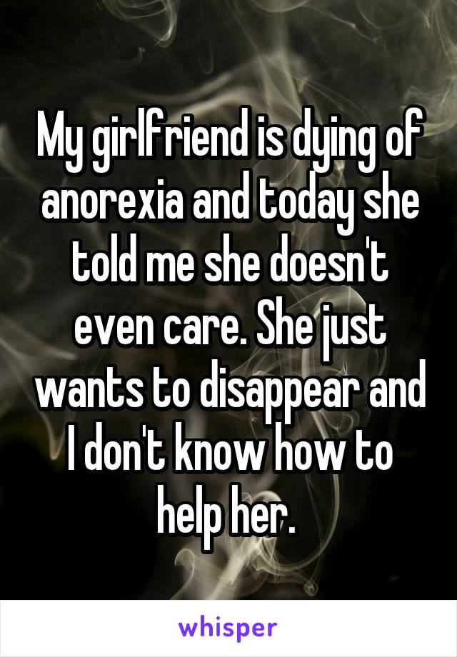 My girlfriend is dying of anorexia and today she told me she doesn't even care. She just wants to disappear and I don't know how to help her. 
