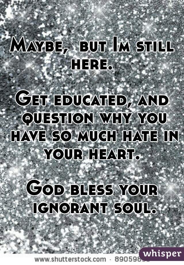 Maybe,  but Im still here. 

Get educated, and question why you have so much hate in your heart. 

God bless your ignorant soul.