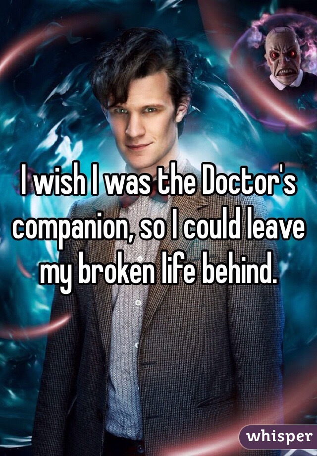 I wish I was the Doctor's companion, so I could leave my broken life behind. 