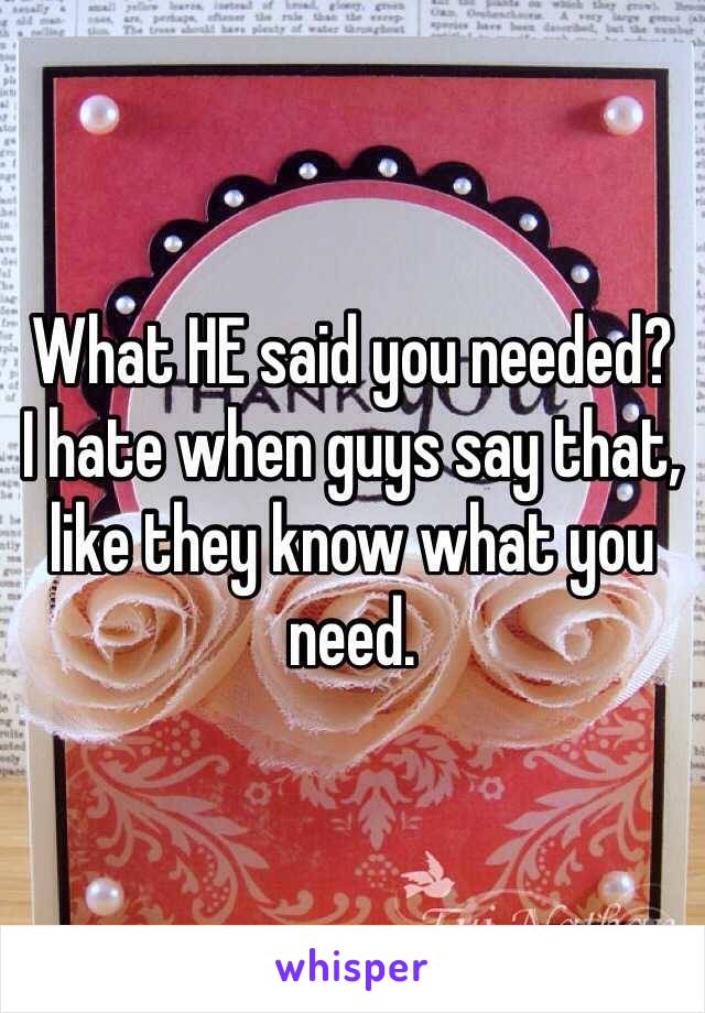 What HE said you needed? 
I hate when guys say that, like they know what you need. 