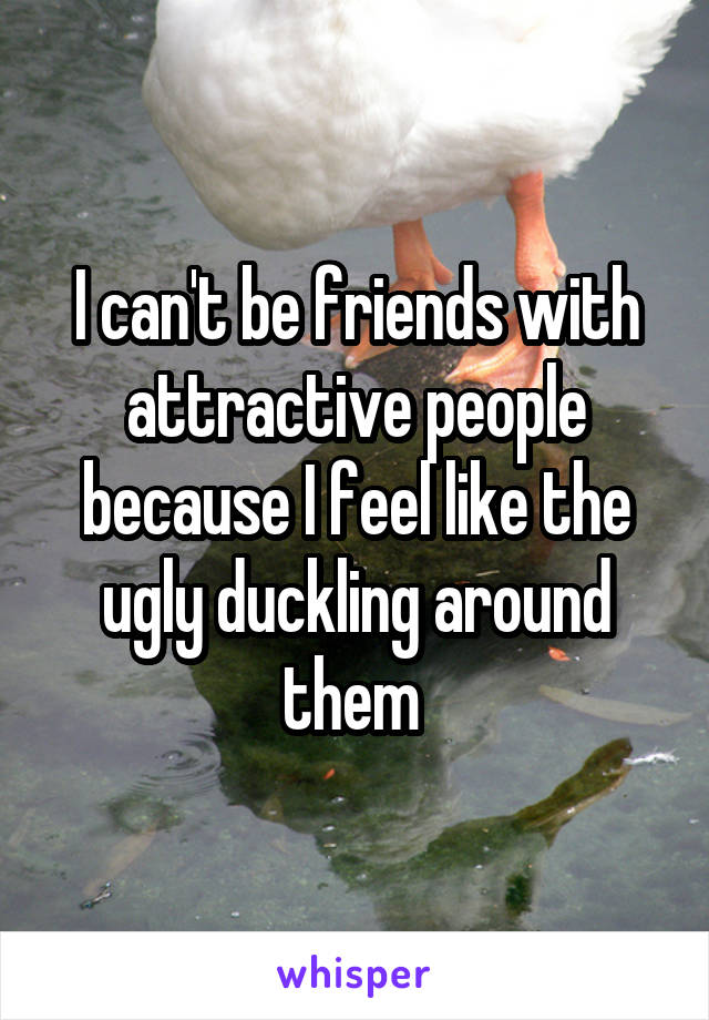 I can't be friends with attractive people because I feel like the ugly duckling around them 