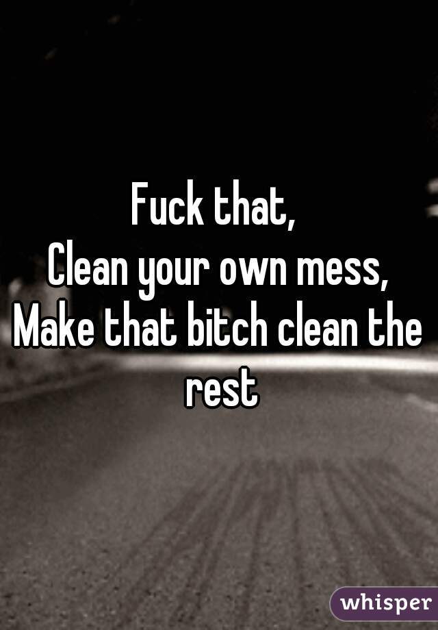 Fuck that, 
Clean your own mess,
Make that bitch clean the rest