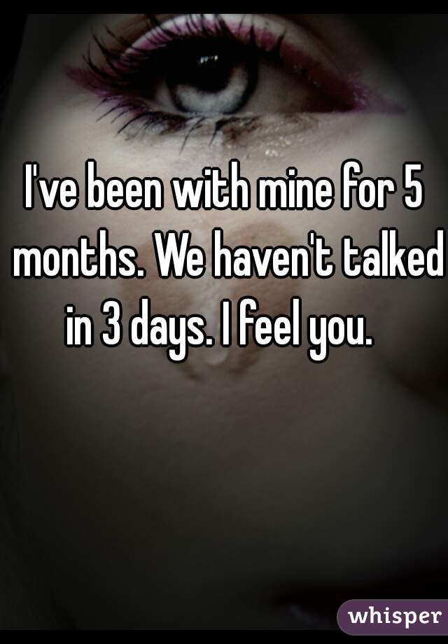 I've been with mine for 5 months. We haven't talked in 3 days. I feel you.  