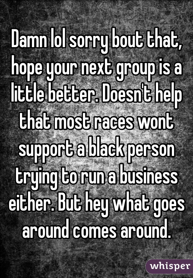 Damn lol sorry bout that, hope your next group is a little better. Doesn't help that most races wont support a black person trying to run a business either. But hey what goes around comes around.