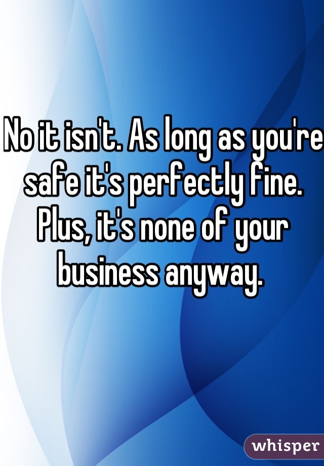 No it isn't. As long as you're safe it's perfectly fine. Plus, it's none of your business anyway. 