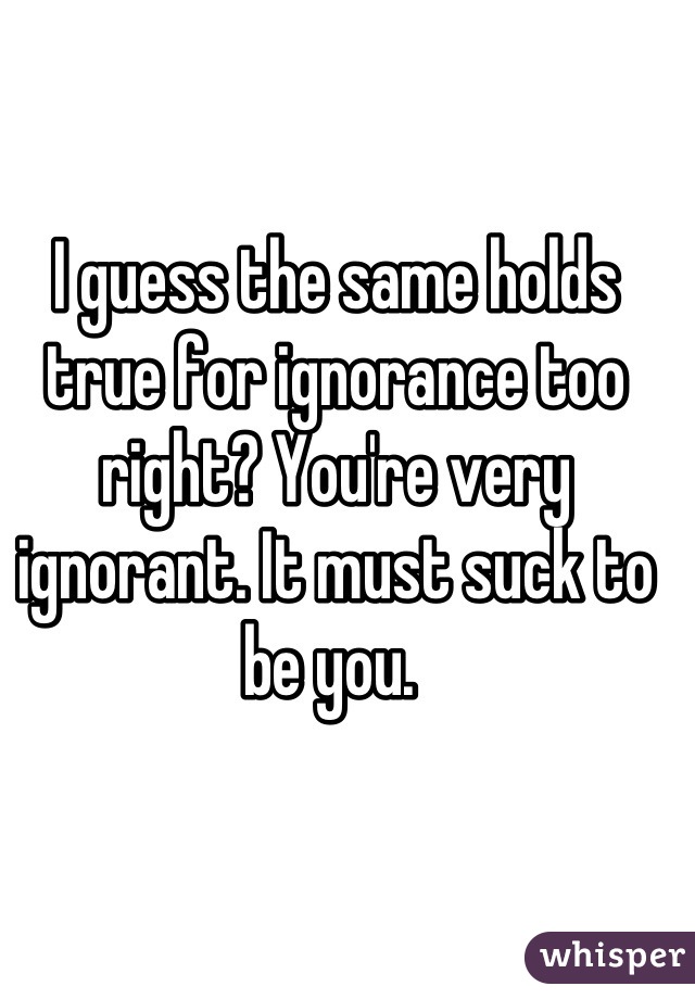 I guess the same holds true for ignorance too right? You're very ignorant. It must suck to be you. 