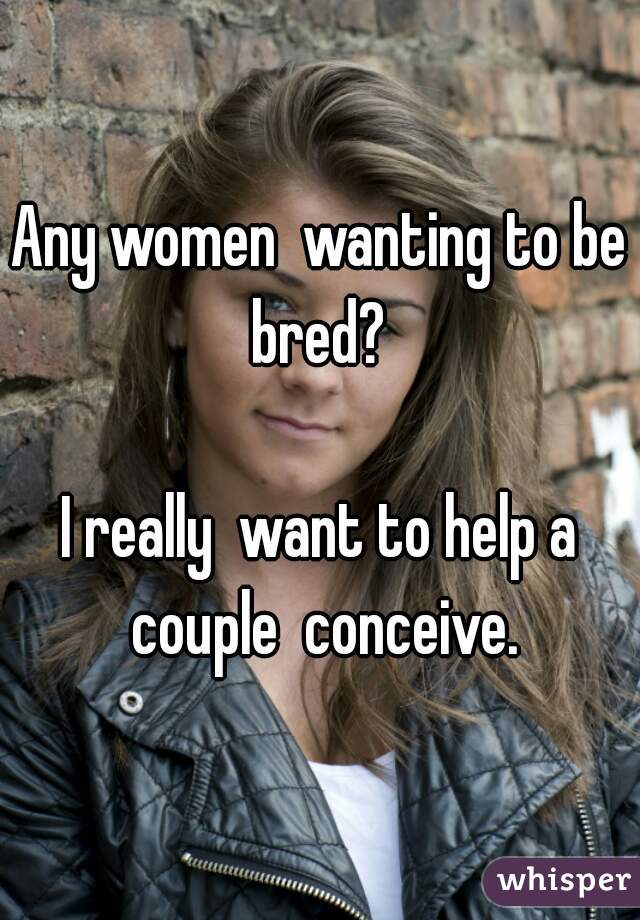 Any women  wanting to be bred? 

I really  want to help a couple  conceive.