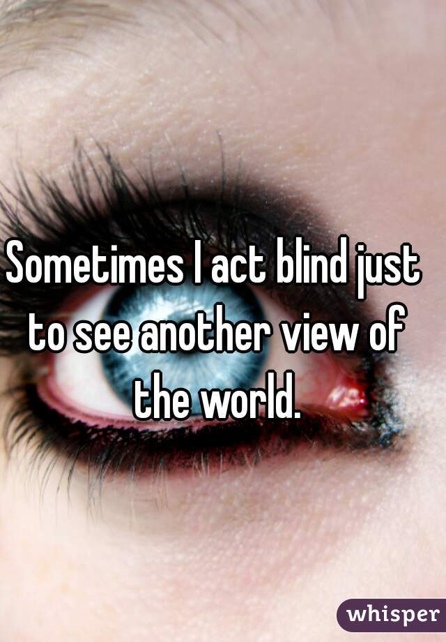 Sometimes I act blind just to see another view of the world.