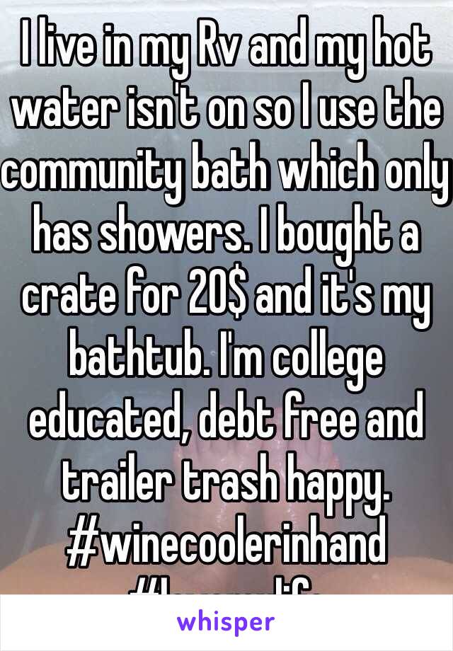I live in my Rv and my hot water isn't on so I use the community bath which only has showers. I bought a crate for 20$ and it's my bathtub. I'm college educated, debt free and trailer trash happy. 
#winecoolerinhand
#lovemylife