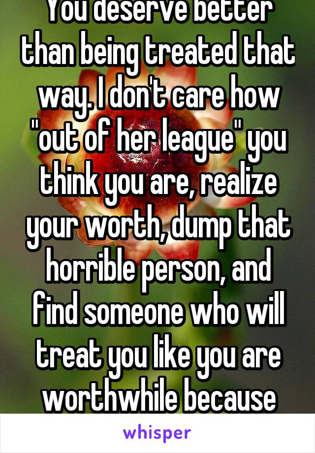 You deserve better than being treated that way. I don't care how "out of her league" you think you are, realize your worth, dump that horrible person, and find someone who will treat you like you are worthwhile because you are! 