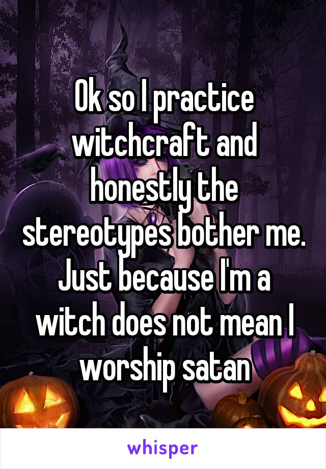 Ok so I practice witchcraft and honestly the stereotypes bother me. Just because I'm a witch does not mean I worship satan