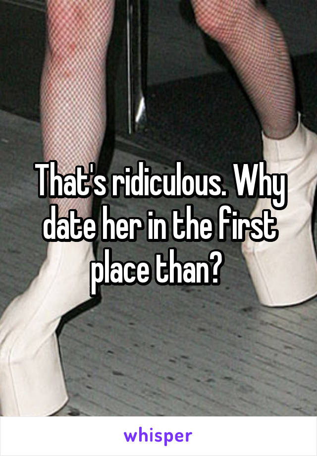 That's ridiculous. Why date her in the first place than? 