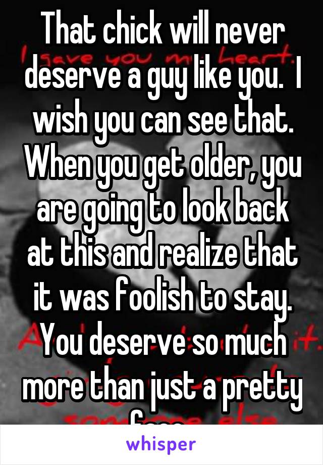 That chick will never deserve a guy like you.  I wish you can see that. When you get older, you are going to look back at this and realize that it was foolish to stay. You deserve so much more than just a pretty face. 