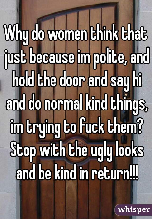 Why do women think that just because im polite, and hold the door and say hi and do normal kind things, im trying to fuck them? Stop with the ugly looks and be kind in return!!!