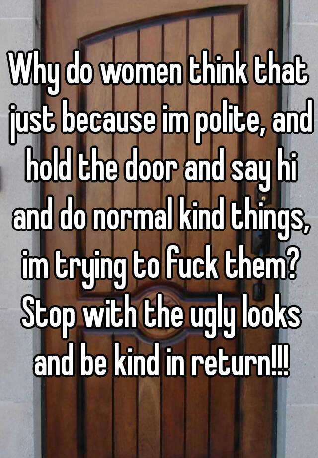 Why do women think that just because im polite, and hold the door and say hi and do normal kind things, im trying to fuck them? Stop with the ugly looks and be kind in return!!!