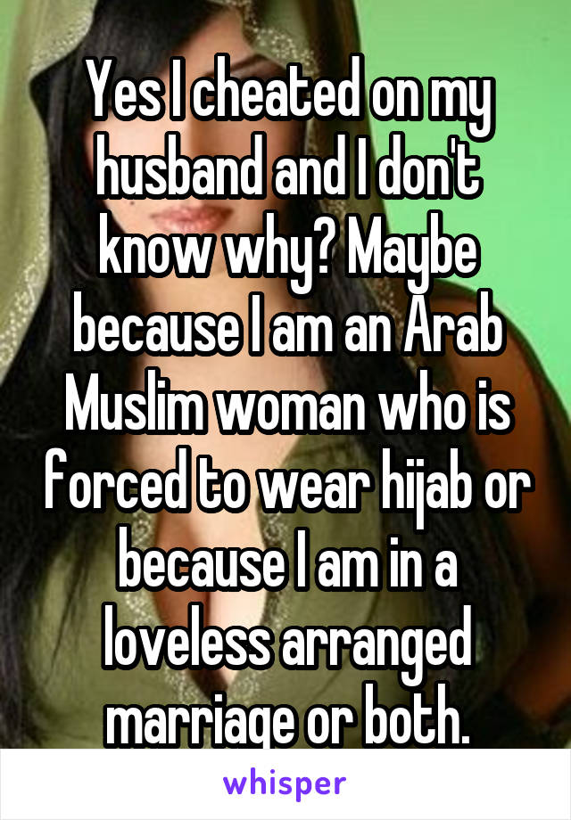 Yes I cheated on my husband and I don't know why? Maybe because I am an Arab Muslim woman who is forced to wear hijab or because I am in a loveless arranged marriage or both.