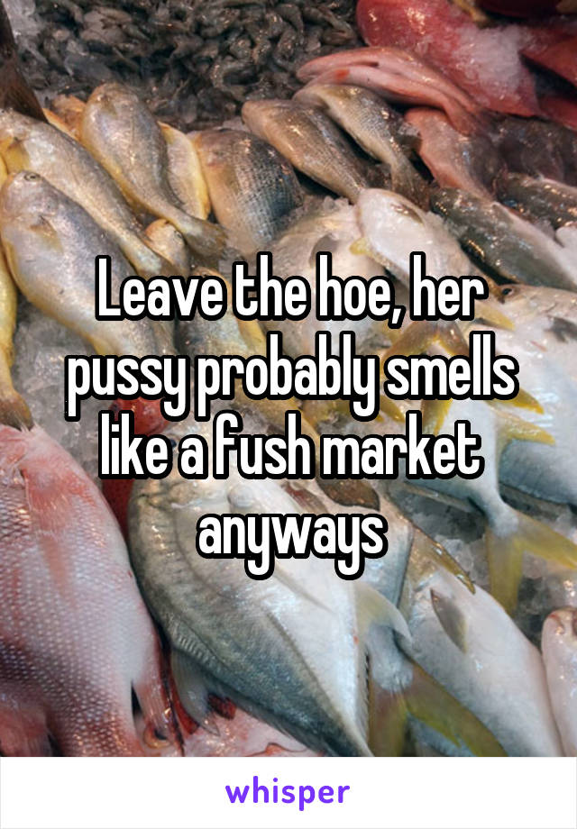Leave the hoe, her pussy probably smells like a fush market anyways