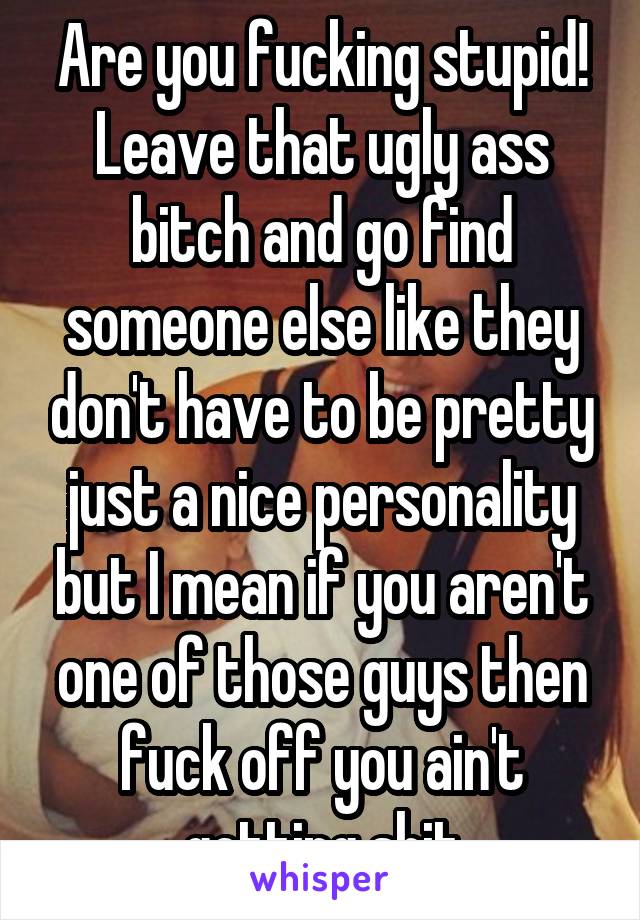 Are you fucking stupid! Leave that ugly ass bitch and go find someone else like they don't have to be pretty just a nice personality but I mean if you aren't one of those guys then fuck off you ain't getting shit