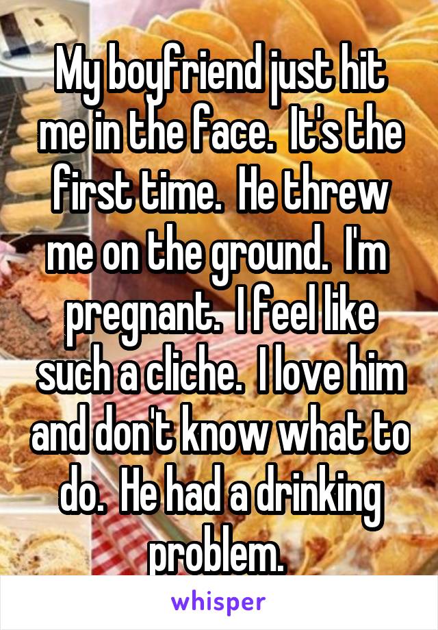 My boyfriend just hit me in the face.  It's the first time.  He threw me on the ground.  I'm  pregnant.  I feel like such a cliche.  I love him and don't know what to do.  He had a drinking problem. 