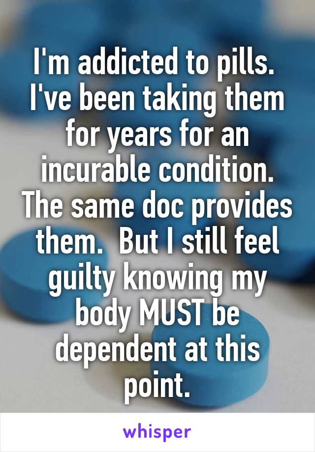 I'm addicted to pills.  I've been taking them for years for an incurable condition. The same doc provides them.  But I still feel guilty knowing my body MUST be dependent at this point.